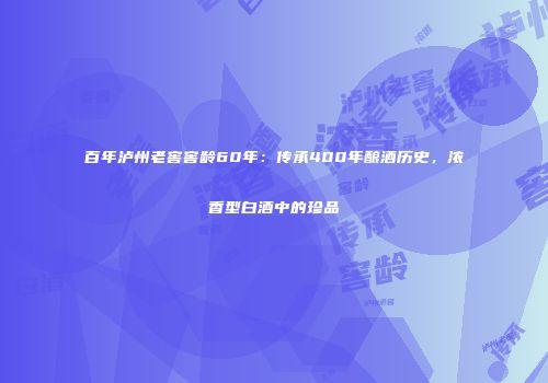 百年泸州老窖窖龄60年：传承400年酿酒历史，浓香型白酒中的珍品