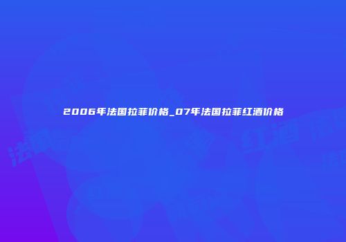 2006年法国拉菲价格_07年法国拉菲红酒价格