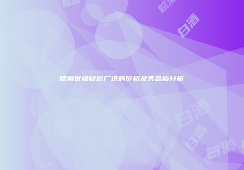 皖酒优级财源广进的价格及其品质分析