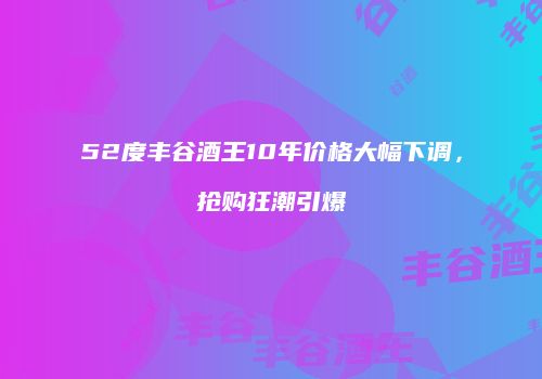 52度丰谷酒王10年价格大幅下调，抢购狂潮引爆