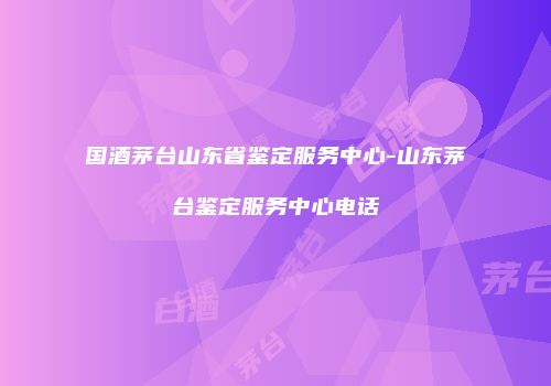 国酒茅台山东省鉴定服务中心-山东茅台鉴定服务中心电话