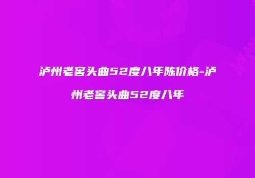 泸州老窖头曲52度八年陈价格-泸州老窖头曲52度八年