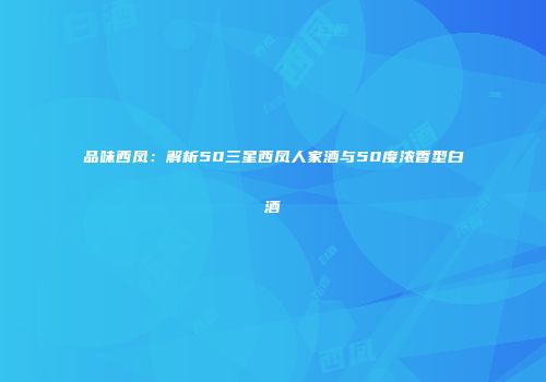 品味西凤：解析50三星西凤人家酒与50度浓香型白酒