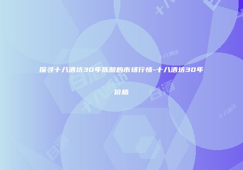 探寻十八酒坊30年陈酿的市场行情-十八酒坊30年价格