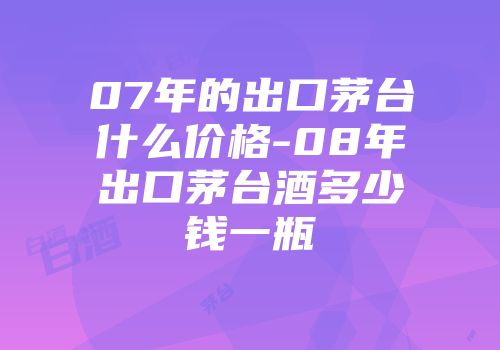 07年的出口茅台什么价格-08年出口茅台酒多少钱一瓶
