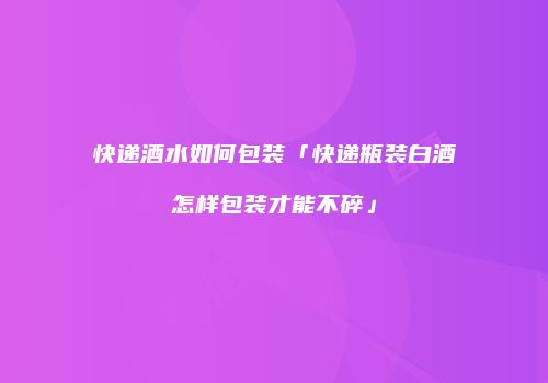 快递酒水如何包装「快递瓶装白酒怎样包装才能不碎」