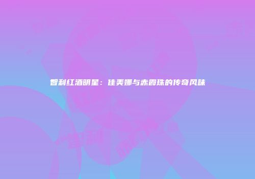 智利红酒明星：佳美娜与赤霞珠的传奇风味