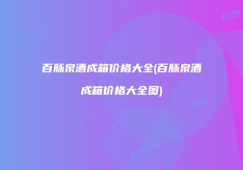 百脉泉酒成箱价格大全(百脉泉酒成箱价格大全图)