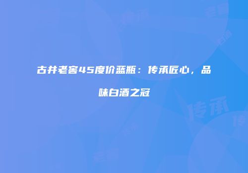古井老窖45度价蓝瓶：传承匠心，品味白酒之冠