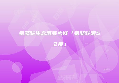 金骆驼生态酒多少钱「金骆驼酒52度」