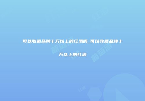 可以收藏品牌十万以上的红酒吗_可以收藏品牌十万以上的红酒