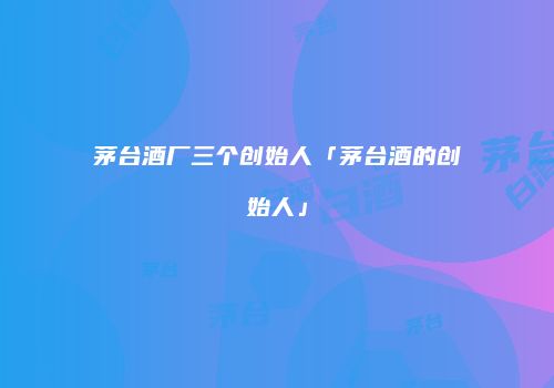 茅台酒厂三个创始人「茅台酒的创始人」