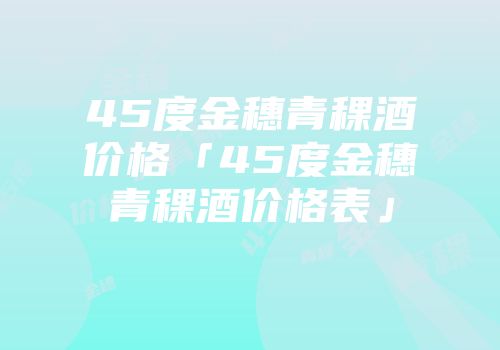 45度金穗青稞酒价格「45度金穗青稞酒价格表」