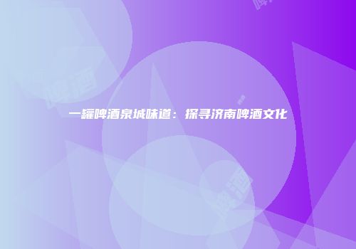 一罐啤酒泉城味道：探寻济南啤酒文化