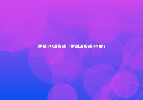 茅台38酒价格「茅台酒价格38度」