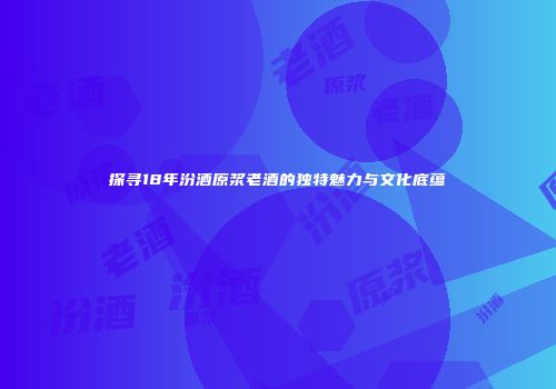 探寻18年汾酒原浆老酒的独特魅力与文化底蕴
