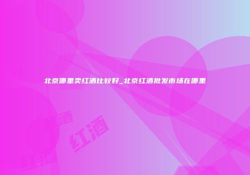北京哪里卖红酒比较好_北京红酒批发市场在哪里