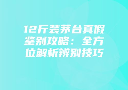 12斤装茅台真假鉴别攻略：全方位解析辨别技巧