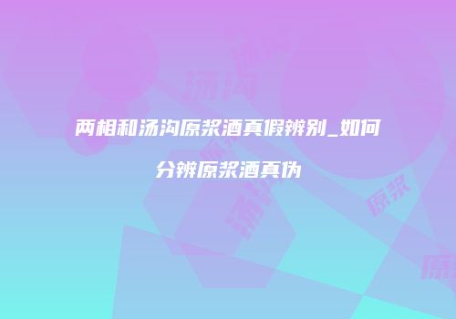 两相和汤沟原浆酒真假辨别_如何分辨原浆酒真伪