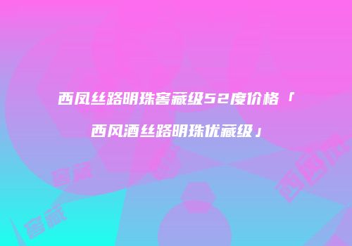 西凤丝路明珠窖藏级52度价格「西风酒丝路明珠优藏级」