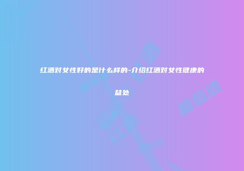红酒对女性好的是什么样的-介绍红酒对女性健康的益处