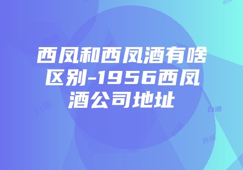 西凤和西凤酒有啥区别-1956西凤酒公司地址
