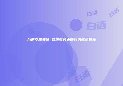 白酒空杯臭味_如何有效去除白酒杯的异味