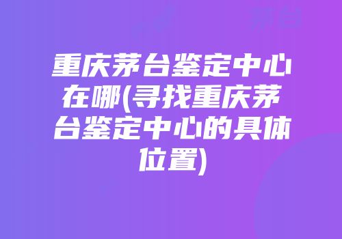 重庆茅台鉴定中心在哪(寻找重庆茅台鉴定中心的具体位置)