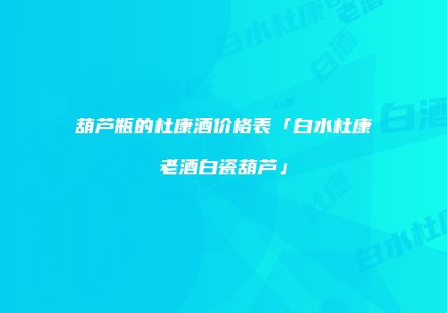 葫芦瓶的杜康酒价格表「白水杜康老酒白瓷葫芦」