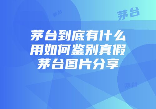 茅台到底有什么用如何鉴别真假茅台图片分享