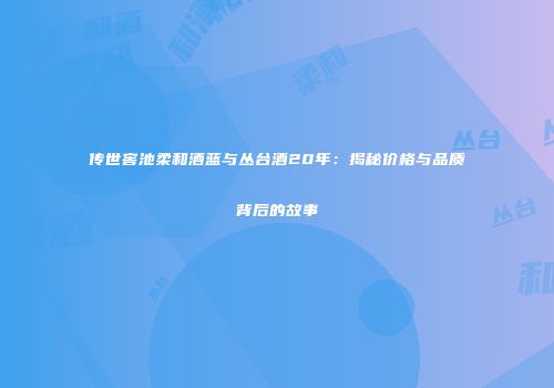 传世窖池柔和酒蓝与丛台酒20年：揭秘价格与品质背后的故事