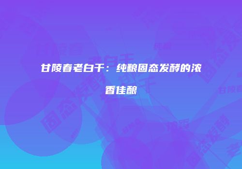 甘陵春老白干：纯粮固态发酵的浓香佳酿
