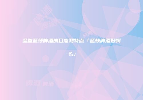 品鉴蓝顿啤酒的口感和特点「蓝顿啤酒好喝么」