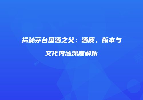 揭秘茅台国酒之父：酒质、版本与文化内涵深度解析
