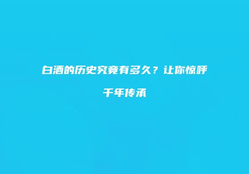 白酒的历史究竟有多久？让你惊呼千年传承