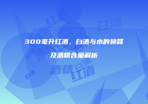 300毫升红酒、白酒与水的换算及酒精含量解析