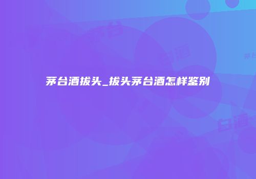茅台酒拔头_拔头茅台酒怎样鉴别