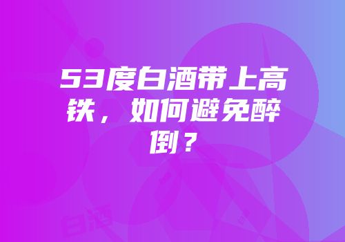 53度白酒带上高铁，如何避免醉倒？
