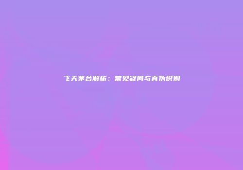 飞天茅台解析：常见疑问与真伪识别