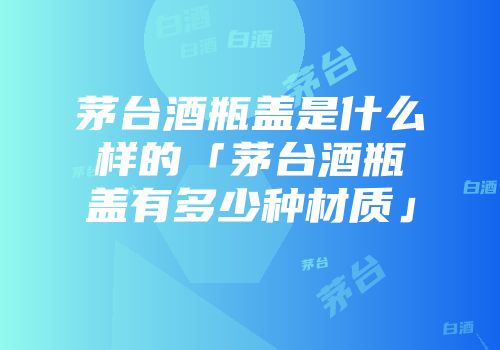 茅台酒瓶盖是什么样的「茅台酒瓶盖有多少种材质」
