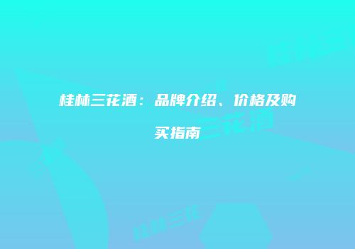 桂林三花酒：品牌介绍、价格及购买指南