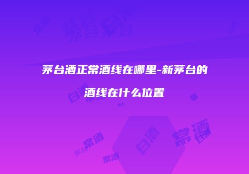 茅台酒正常酒线在哪里-新茅台的酒线在什么位置