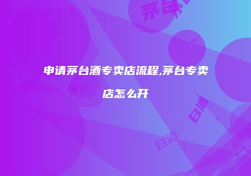 申请茅台酒专卖店流程,茅台专卖店怎么开