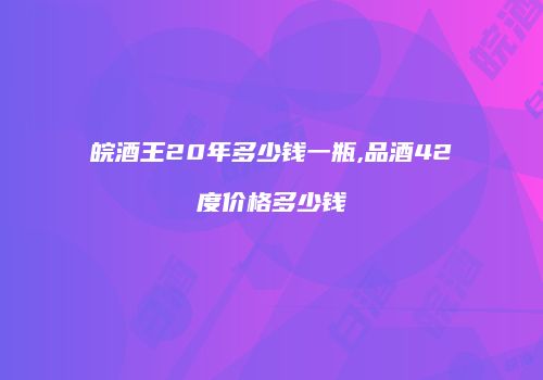 皖酒王20年多少钱一瓶,品酒42度价格多少钱