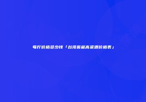 每斤价格多少钱「台湾窖藏高粱酒价格表」
