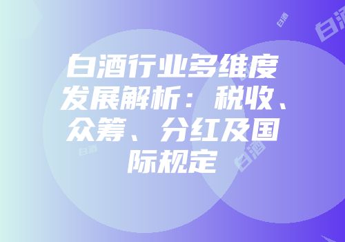 白酒行业多维度发展解析：税收、众筹、分红及国际规定