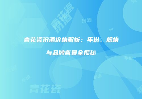 青花瓷汾酒价格解析：年份、规格与品牌背景全揭秘