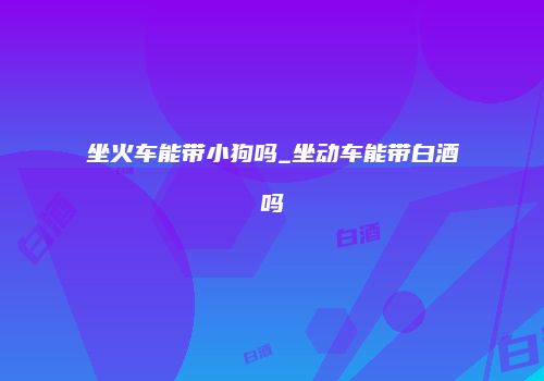 坐火车能带小狗吗_坐动车能带白酒吗