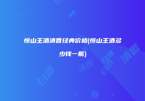 恒山王酒清香经典价格(恒山王酒多少钱一瓶)
