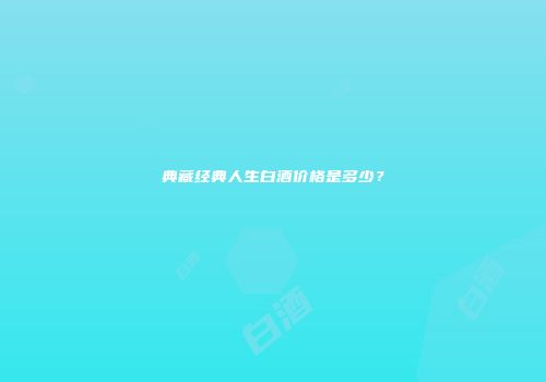 典藏经典人生白酒价格是多少？